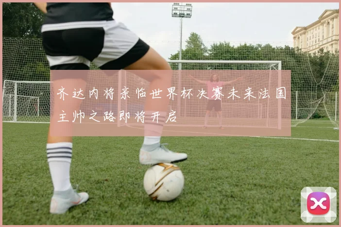 齐达内将亲临世界杯决赛未来法国主帅之路即将开启