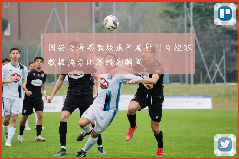 国安与海港激战成平局射门与控球数据揭示比赛精彩瞬间