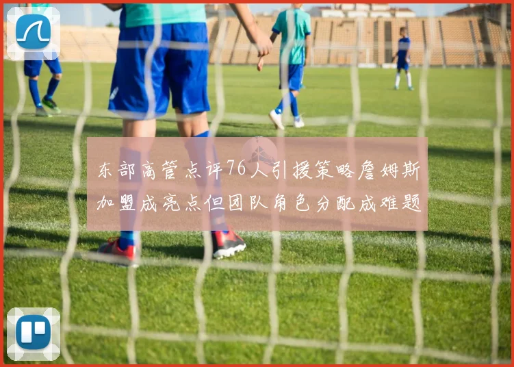 东部高管点评76人引援策略詹姆斯加盟成亮点但团队角色分配成难题