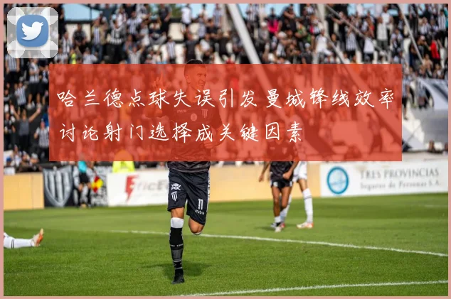 哈兰德点球失误引发曼城锋线效率讨论射门选择成关键因素