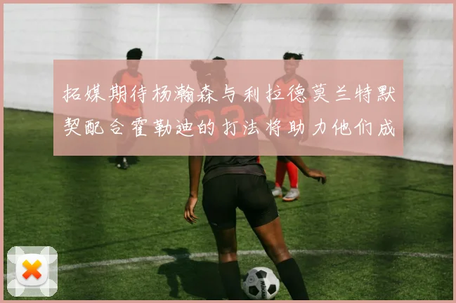 拓媒期待杨瀚森与利拉德莫兰特默契配合霍勒迪的打法将助力他们成长