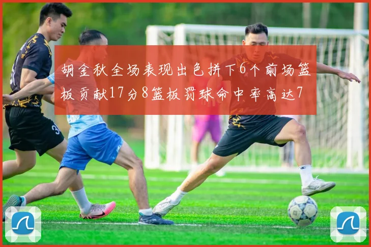 胡金秋全场表现出色拼下6个前场篮板贡献17分8篮板罚球命中率高达75