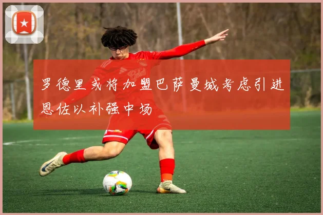 罗德里或将加盟巴萨曼城考虑引进恩佐以补强中场