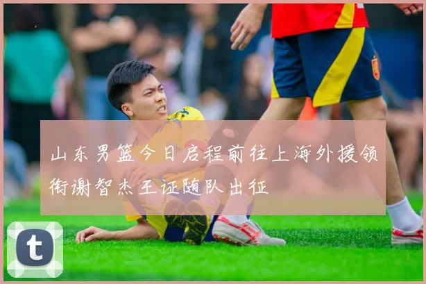 山东男篮今日启程前往上海外援领衔谢智杰王证随队出征
