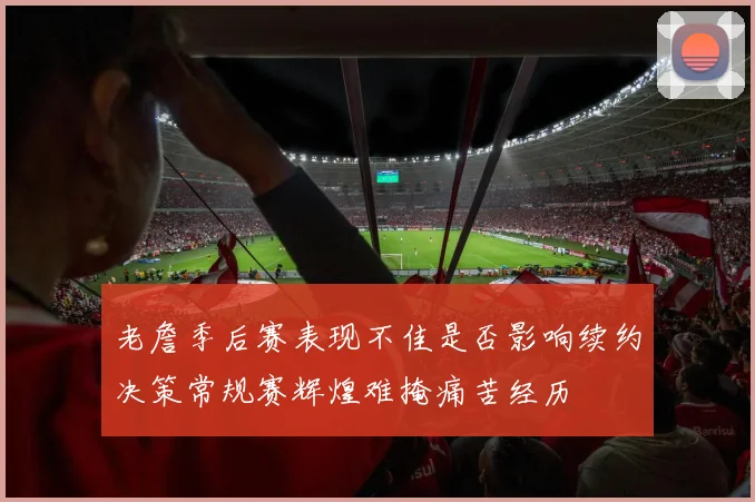 老詹季后赛表现不佳是否影响续约决策常规赛辉煌难掩痛苦经历