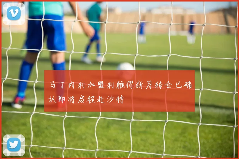马丁内利加盟利雅得新月转会已确认即将启程赴沙特