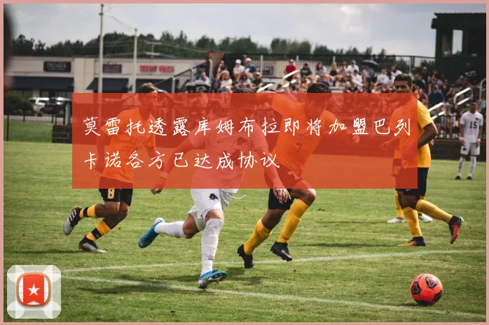 莫雷托透露库姆布拉即将加盟巴列卡诺各方已达成协议