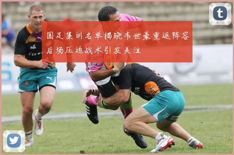 国足集训名单揭晓韦世豪重返阵容后场压迫战术引发关注