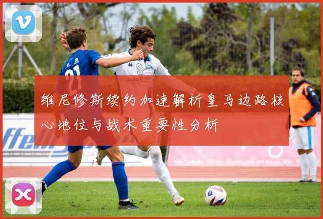 维尼修斯续约加速解析皇马边路核心地位与战术重要性分析